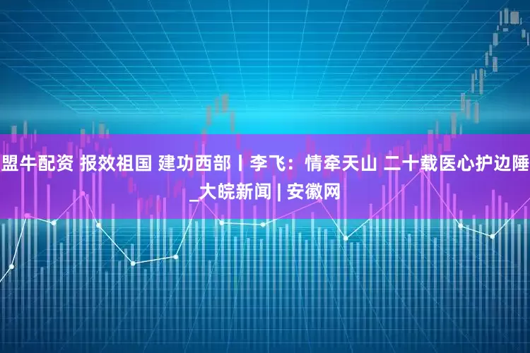 盟牛配资 报效祖国 建功西部丨李飞：情牵天山 二十载医心护边陲_大皖新闻 | 安徽网