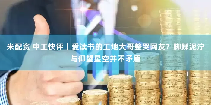 米配资 中工快评丨爱读书的工地大哥整哭网友？脚踩泥泞与仰望星空并不矛盾