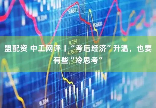 盟配资 中工网评丨“考后经济”升温，也要有些“冷思考”