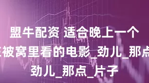 盟牛配资 适合晚上一个人躲在被窝里看的电影_劲儿_那点_片子