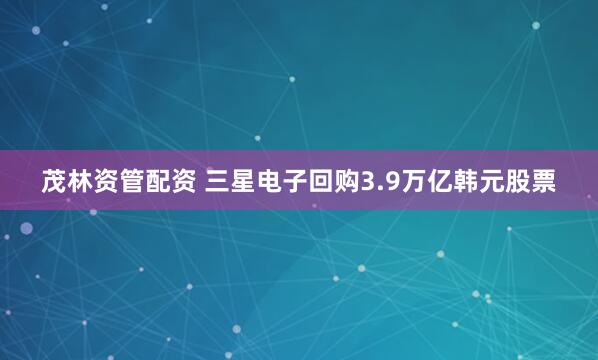 茂林资管配资 三星电子回购3.9万亿韩元股票
