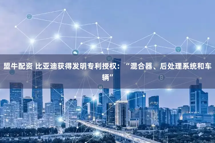 盟牛配资 比亚迪获得发明专利授权：“混合器、后处理系统和车辆”