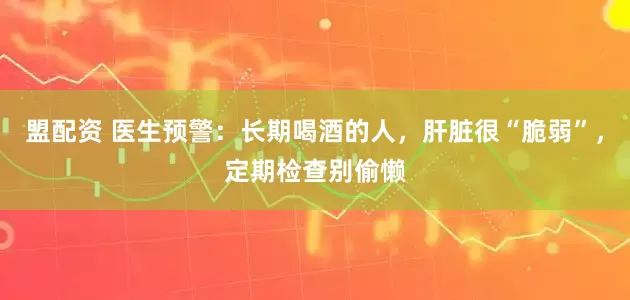 盟配资 医生预警：长期喝酒的人，肝脏很“脆弱”，定期检查别偷懒