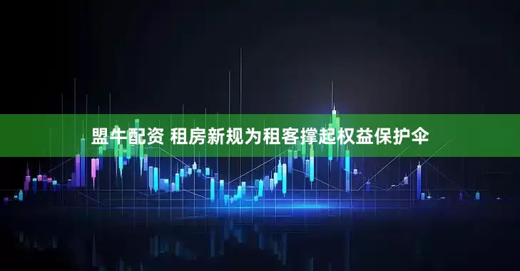 盟牛配资 租房新规为租客撑起权益保护伞