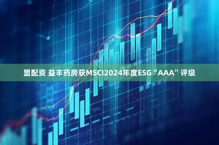 盟配资 益丰药房获MSCI2024年度ESG“AAA”评级