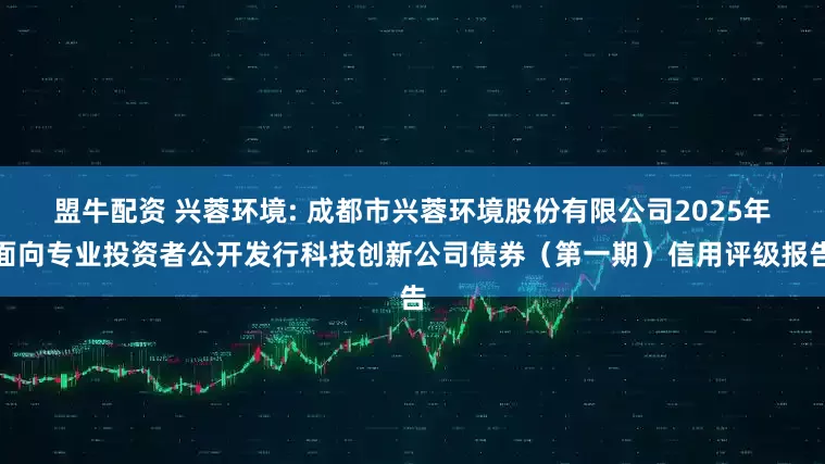 盟牛配资 兴蓉环境: 成都市兴蓉环境股份有限公司2025年面向专业投资者公开发行科技创新公司债券（第一期）信用评级报告