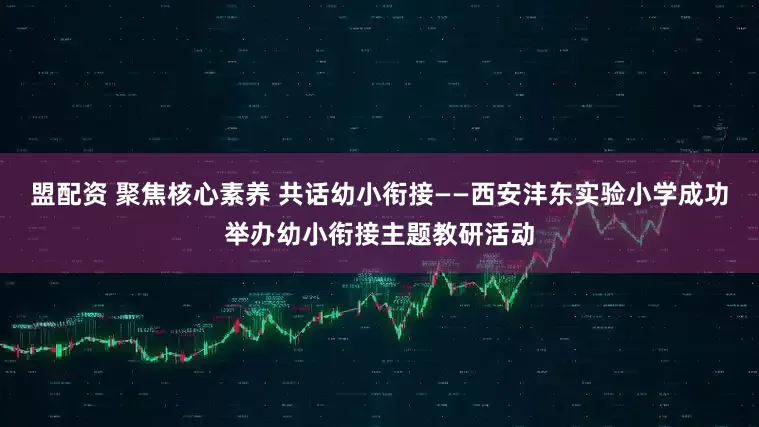 盟配资 聚焦核心素养 共话幼小衔接——西安沣东实验小学成功举办幼小衔接主题教研活动