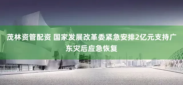 茂林资管配资 国家发展改革委紧急安排2亿元支持广东灾后应急恢复