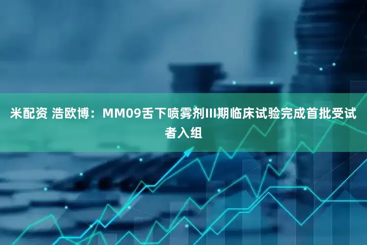 米配资 浩欧博：MM09舌下喷雾剂III期临床试验完成首批受试者入组