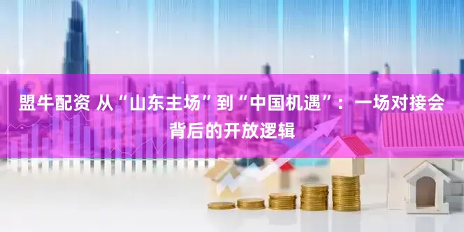 盟牛配资 从“山东主场”到“中国机遇”：一场对接会背后的开放逻辑