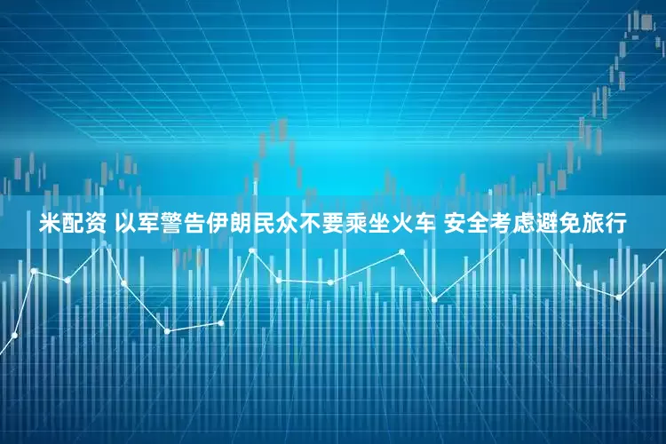 米配资 以军警告伊朗民众不要乘坐火车 安全考虑避免旅行